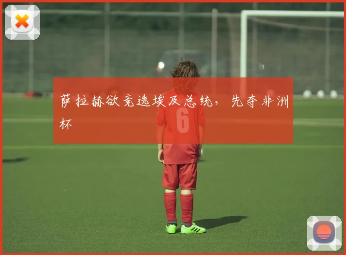 萨拉赫欲竞选埃及总统，先夺非洲杯