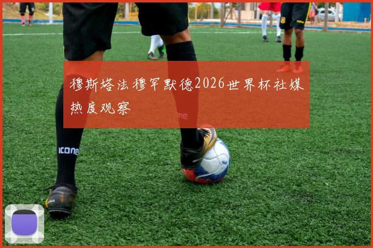穆斯塔法穆罕默德2026世界杯社媒热度观察