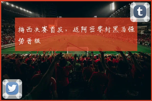 梅西决赛首发,迈阿密零封黑马强势晋级