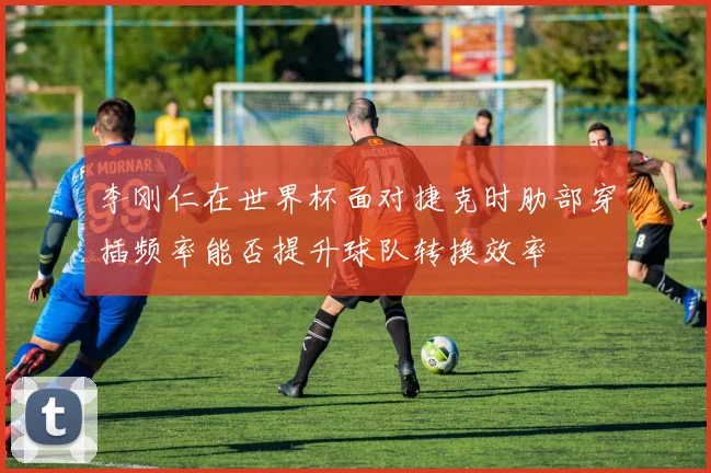 李刚仁在世界杯面对捷克时肋部穿插频率能否提升球队转换效率