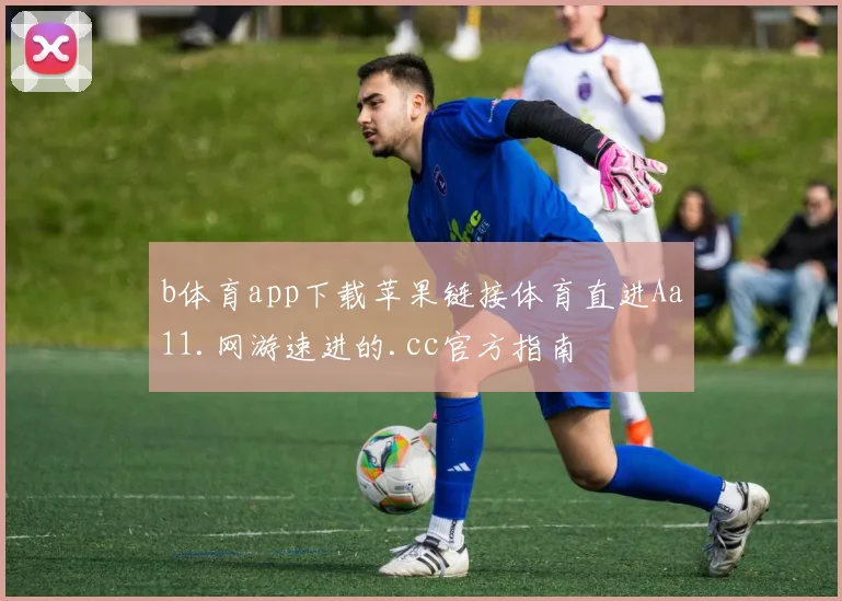 b体育app下载苹果链接体育直进Aa11.网游速进的.cc官方指南