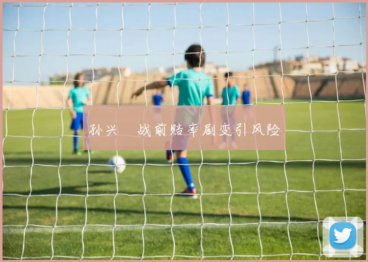 孙兴慜战前赔率剧变引风险