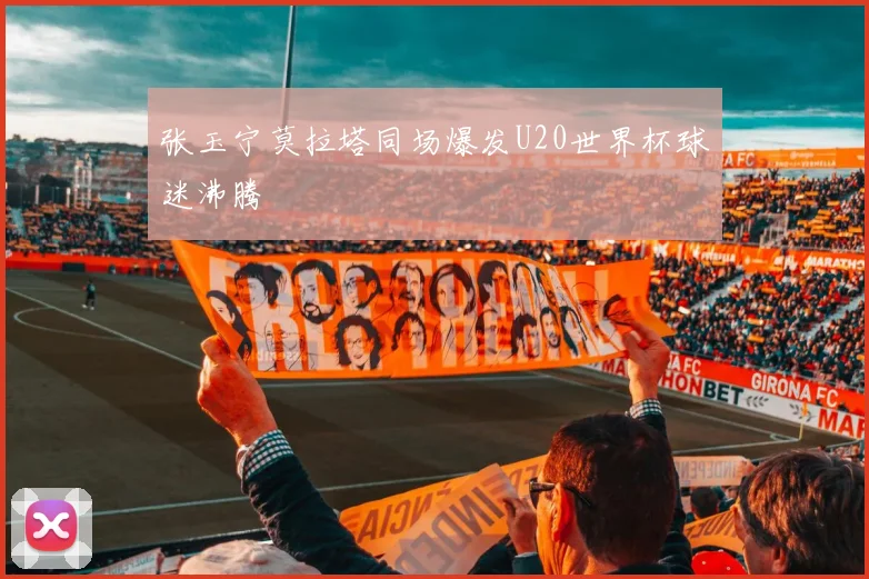 张玉宁莫拉塔同场爆发U20世界杯球迷沸腾
