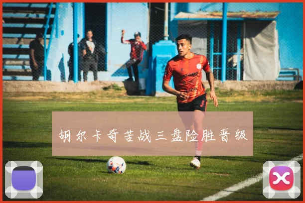 胡尔卡奇苦战三盘险胜晋级