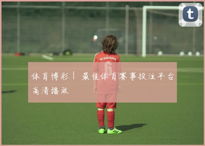 体育博彩｜ 最佳体育赛事投注平台高清播放