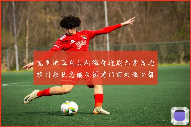 克罗地亚利瓦科维奇迎战巴拿马连续扑救状态能否保持门前处理冷静
