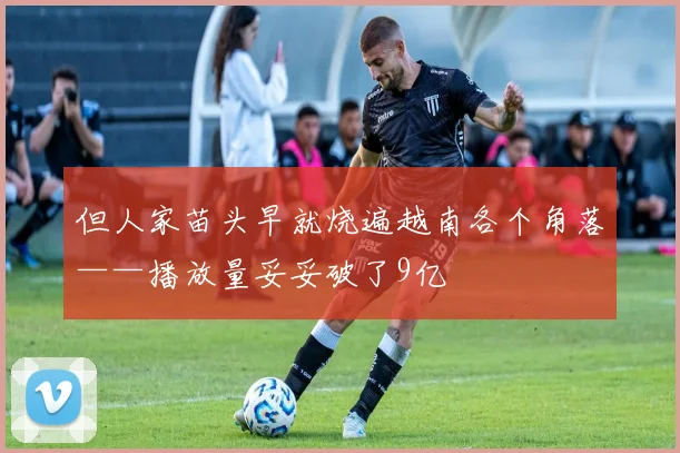 但人家苗头早就烧遍越南各个角落——播放量妥妥破了9亿