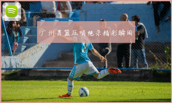 广州男篮压哨绝杀精彩瞬间