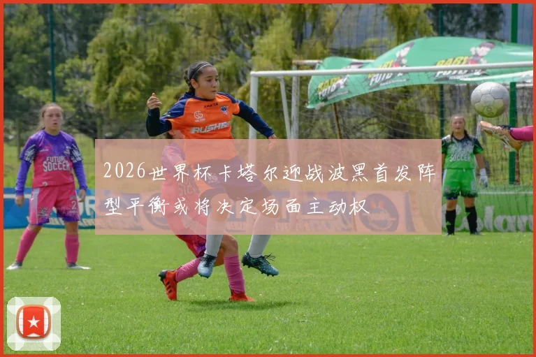 2026世界杯卡塔尔迎战波黑首发阵型平衡或将决定场面主动权