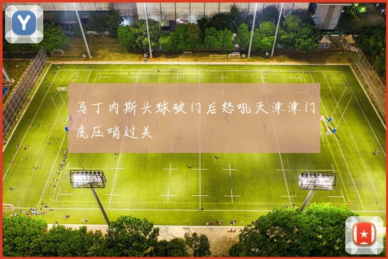 马丁内斯头球破门后怒吼天津津门虎压哨过关