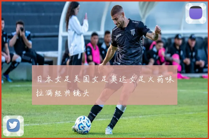 日本女足美国女足奥运女足火药味拉满经典镜头