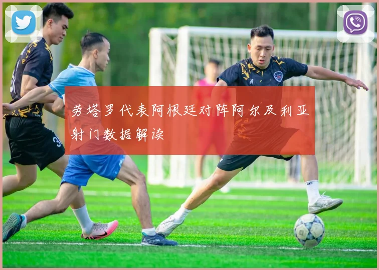 劳塔罗代表阿根廷对阵阿尔及利亚射门数据解读