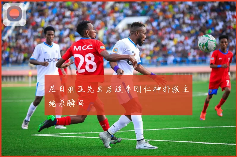 尼日利亚先丢后追李刚仁神扑救主绝杀瞬间