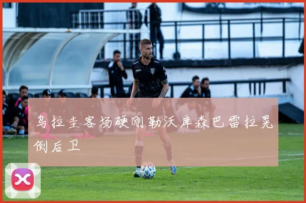 乌拉圭客场硬刚勒沃库森巴雷拉晃倒后卫