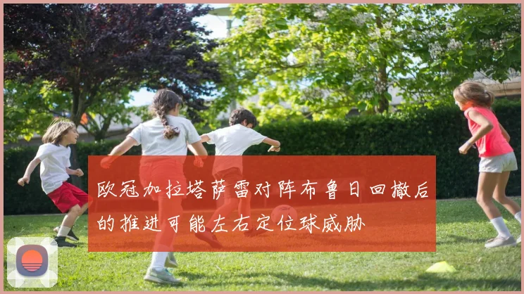 欧冠加拉塔萨雷对阵布鲁日回撤后的推进可能左右定位球威胁