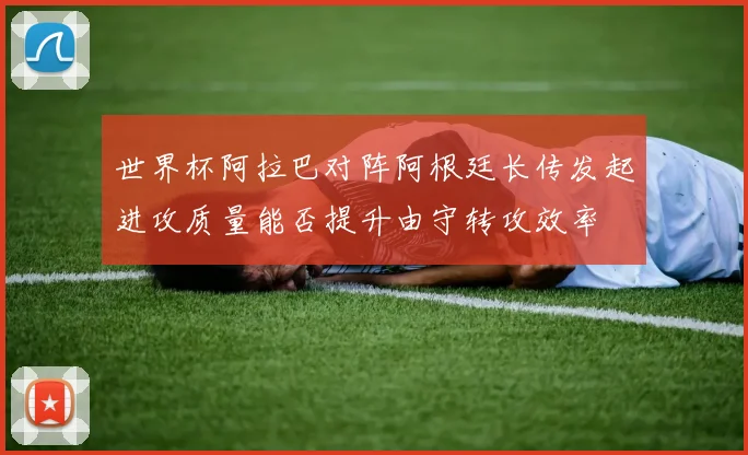 世界杯阿拉巴对阵阿根廷长传发起进攻质量能否提升由守转攻效率