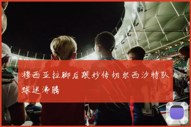 穆西亚拉脚后跟妙传切尔西沙特队球迷沸腾