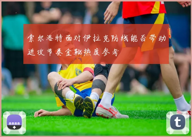 索尔洛特面对伊拉克防线能否带动进攻节奏金靴热度参考