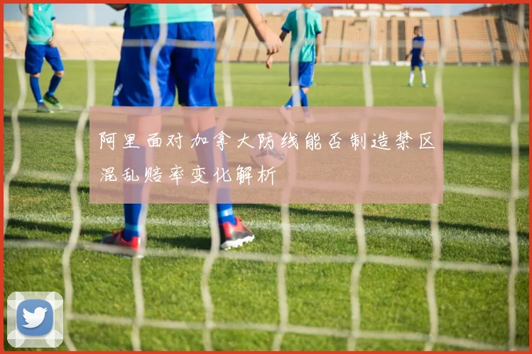 阿里面对加拿大防线能否制造禁区混乱赔率变化解析