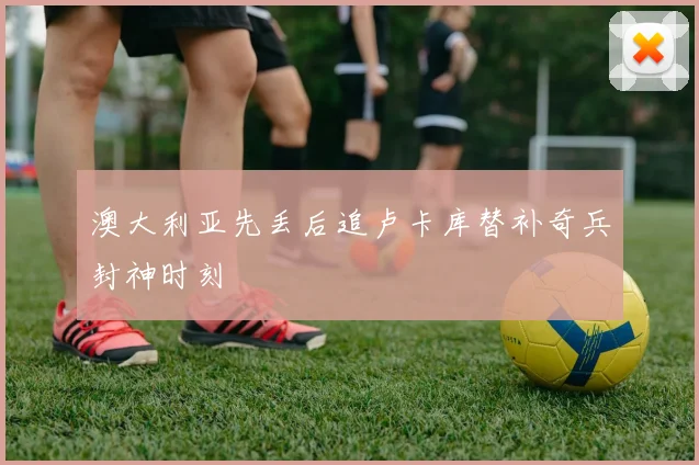 澳大利亚先丢后追卢卡库替补奇兵封神时刻