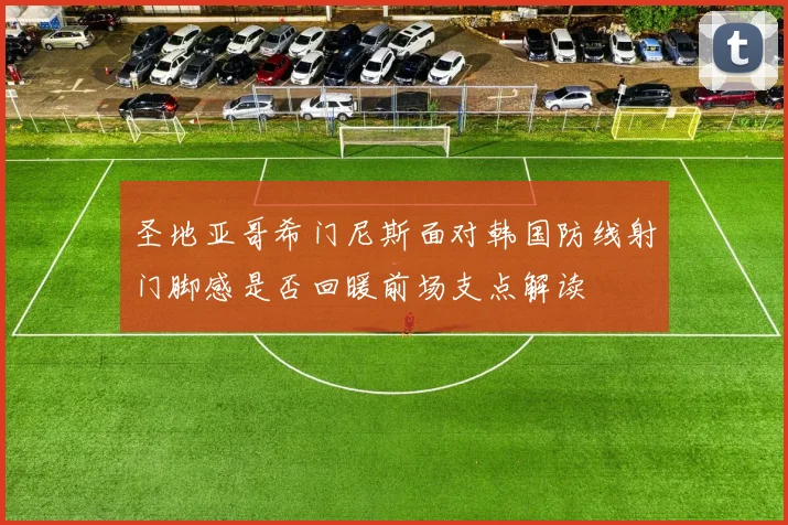 圣地亚哥希门尼斯面对韩国防线射门脚感是否回暖前场支点解读