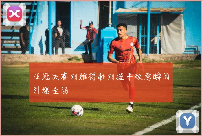 亚冠决赛利雅得胜利握手致意瞬间引爆全场