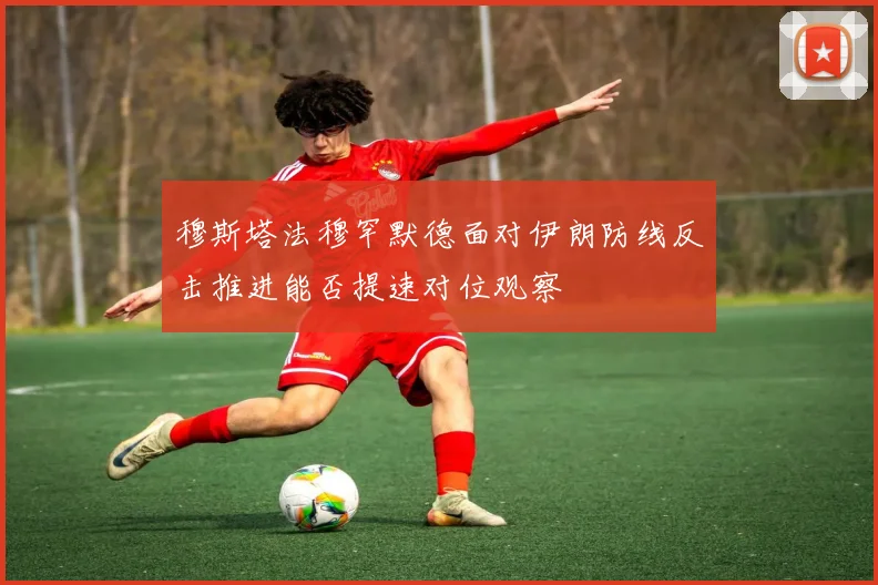 穆斯塔法穆罕默德面对伊朗防线反击推进能否提速对位观察