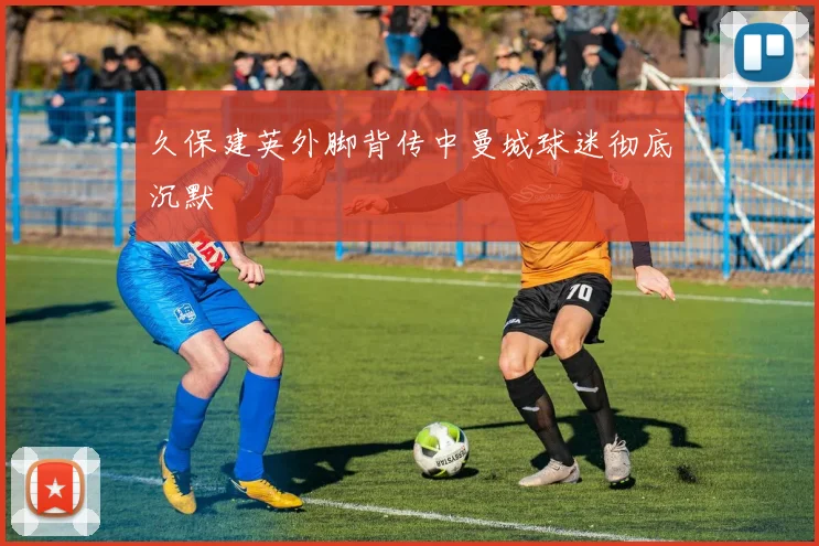 久保建英外脚背传中曼城球迷彻底沉默