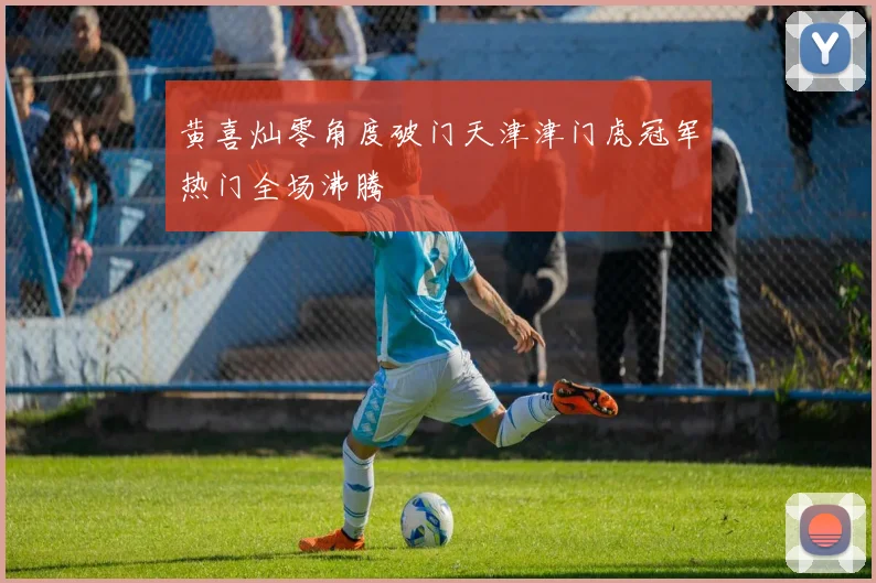 黄喜灿零角度破门天津津门虎冠军热门全场沸腾
