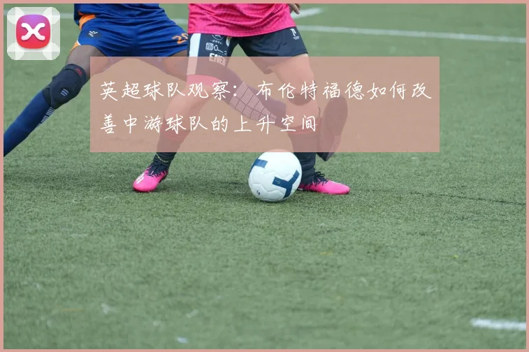 英超球队观察:布伦特福德如何改善中游球队的上升空间