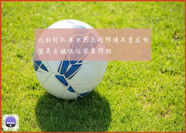 比利时队库尔图瓦对阵埃及首发价值是否被低估深度预测