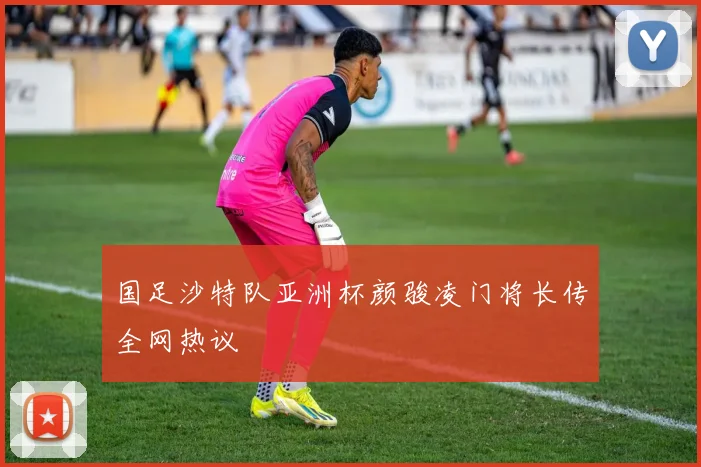 国足沙特队亚洲杯颜骏凌门将长传全网热议