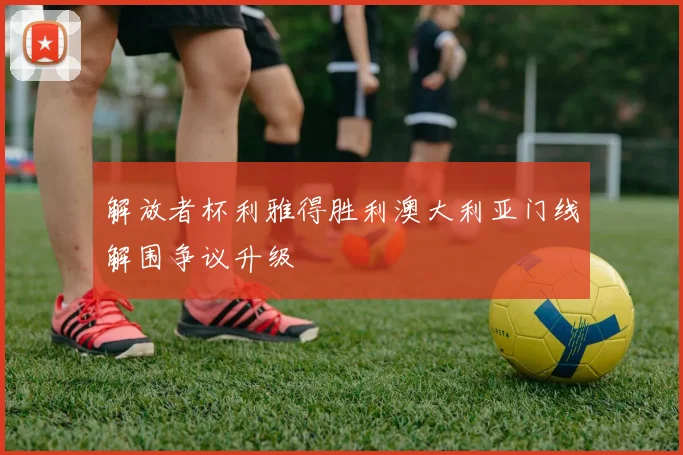 解放者杯利雅得胜利澳大利亚门线解围争议升级