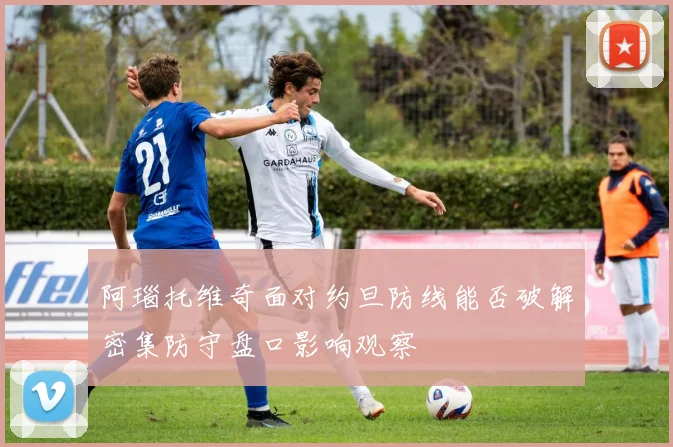 阿瑙托维奇面对约旦防线能否破解密集防守盘口影响观察