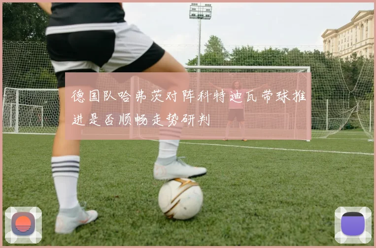 德国队哈弗茨对阵科特迪瓦带球推进是否顺畅走势研判
