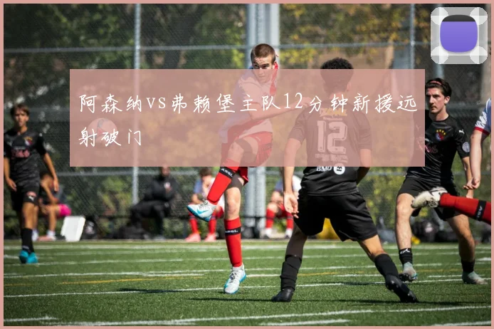 阿森纳vs弗赖堡主队12分钟新援远射破门