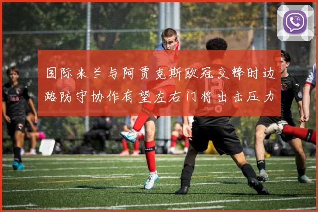 国际米兰与阿贾克斯欧冠交锋时边路防守协作有望左右门将出击压力
