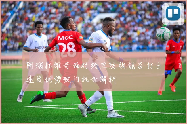 阿瑙托维奇面对约旦防线能否打出速度优势破门机会解析