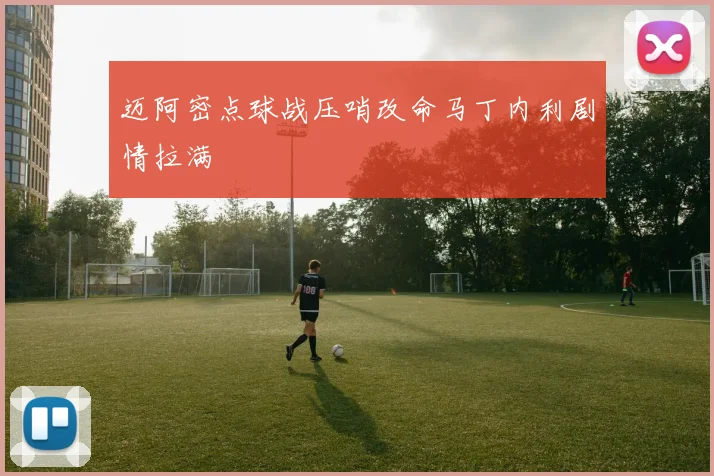 迈阿密点球战压哨改命马丁内利剧情拉满