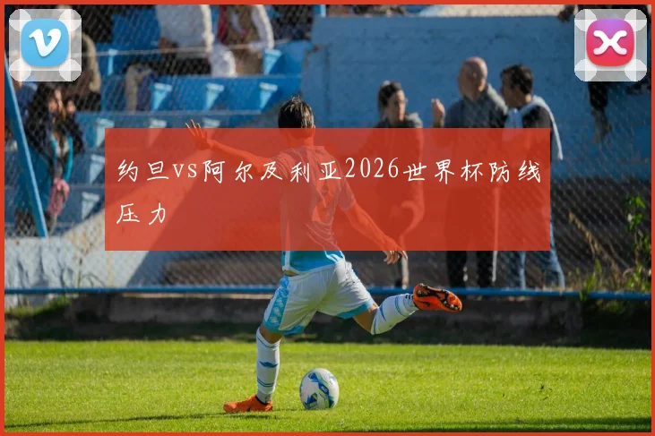 约旦vs阿尔及利亚2026世界杯防线压力