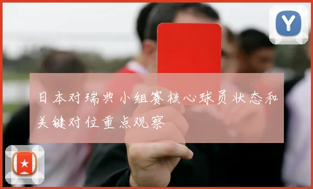 日本对瑞典小组赛核心球员状态和关键对位重点观察
