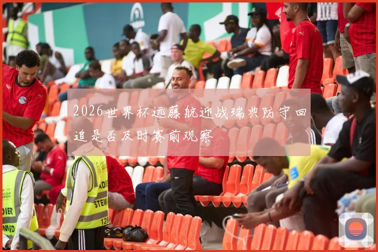 2026世界杯远藤航迎战瑞典防守回追是否及时赛前观察
