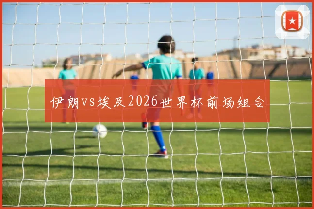 伊朗vs埃及2026世界杯前场组合