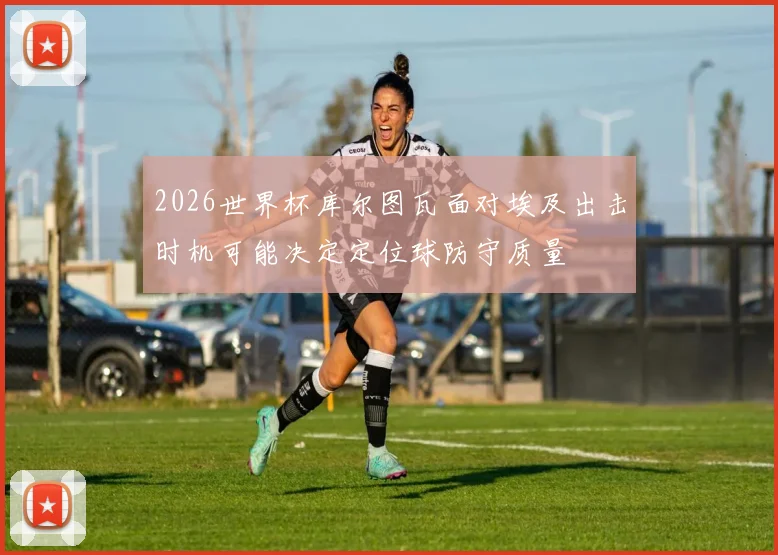 2026世界杯库尔图瓦面对埃及出击时机可能决定定位球防守质量