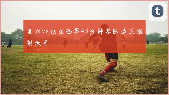 里尔vs切尔西第43分钟客队边卫推射扳平