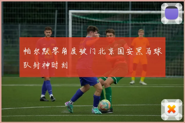帕尔默零角度破门北京国安黑马球队封神时刻