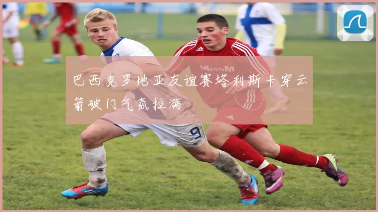 巴西克罗地亚友谊赛塔利斯卡穿云箭破门气氛拉满