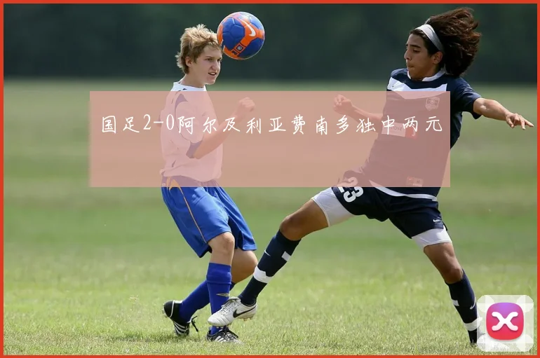 国足2-0阿尔及利亚费南多独中两元