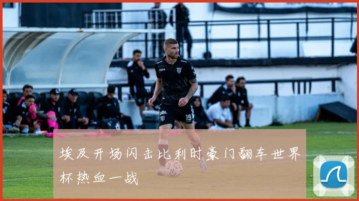 埃及开场闪击比利时豪门翻车世界杯热血一战
