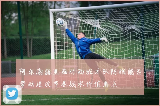 阿尔谢赫里面对西班牙队防线能否带动进攻节奏战术价值看点